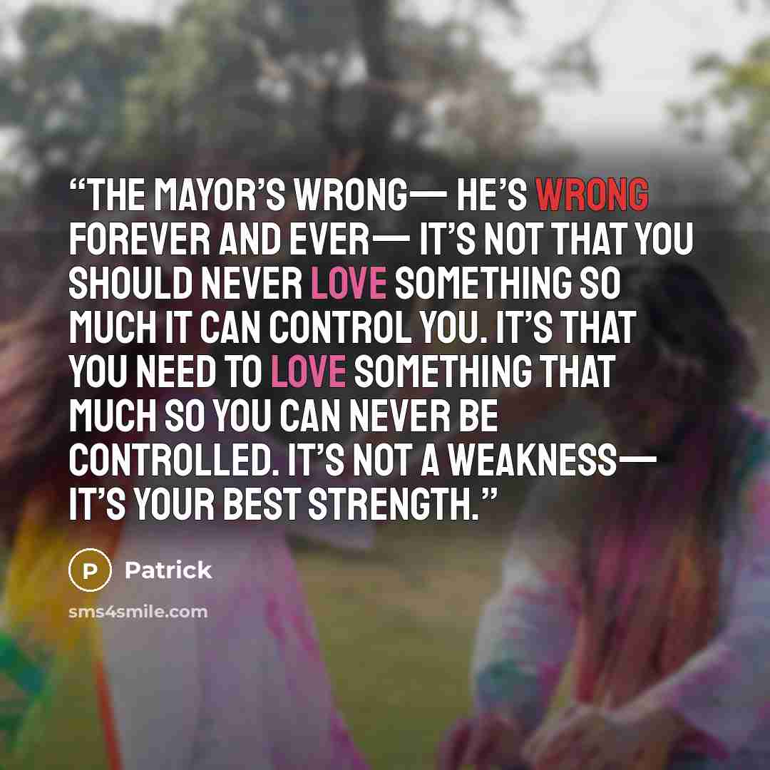 “The Mayor’s wrong— He’s wrong forever and ever— It’s not that you should never love something so much it can control you. It’s that you need to love something that much so you can never be controlled. It’s not a weakness— It’s your best strength.” quote by Patrick
