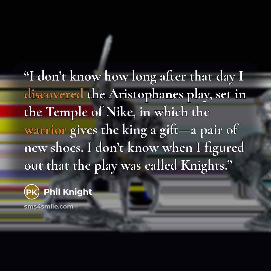 “I don’t know how long after that day I discovered the Aristophanes play, set in the Temple of Nike, in which the warrior gives the king a gift—a pair of new shoes. I don’t know when I figured out that the play was called Knights.” quote by Phil Knight