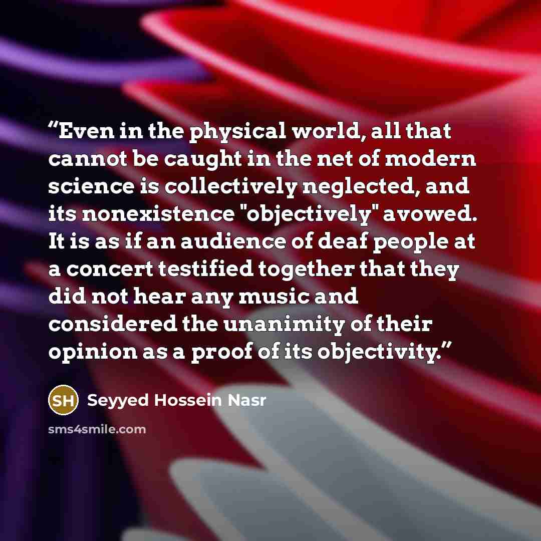 “Even in the physical world, all that cannot be caught in the net of modern science is collectively neglected, and its nonexistence "objectively" avowed. It is as if an audience of deaf people at a concert testified together that they did not hear any music and considered the unanimity of their…” quote by Seyyed Hossein Nasr