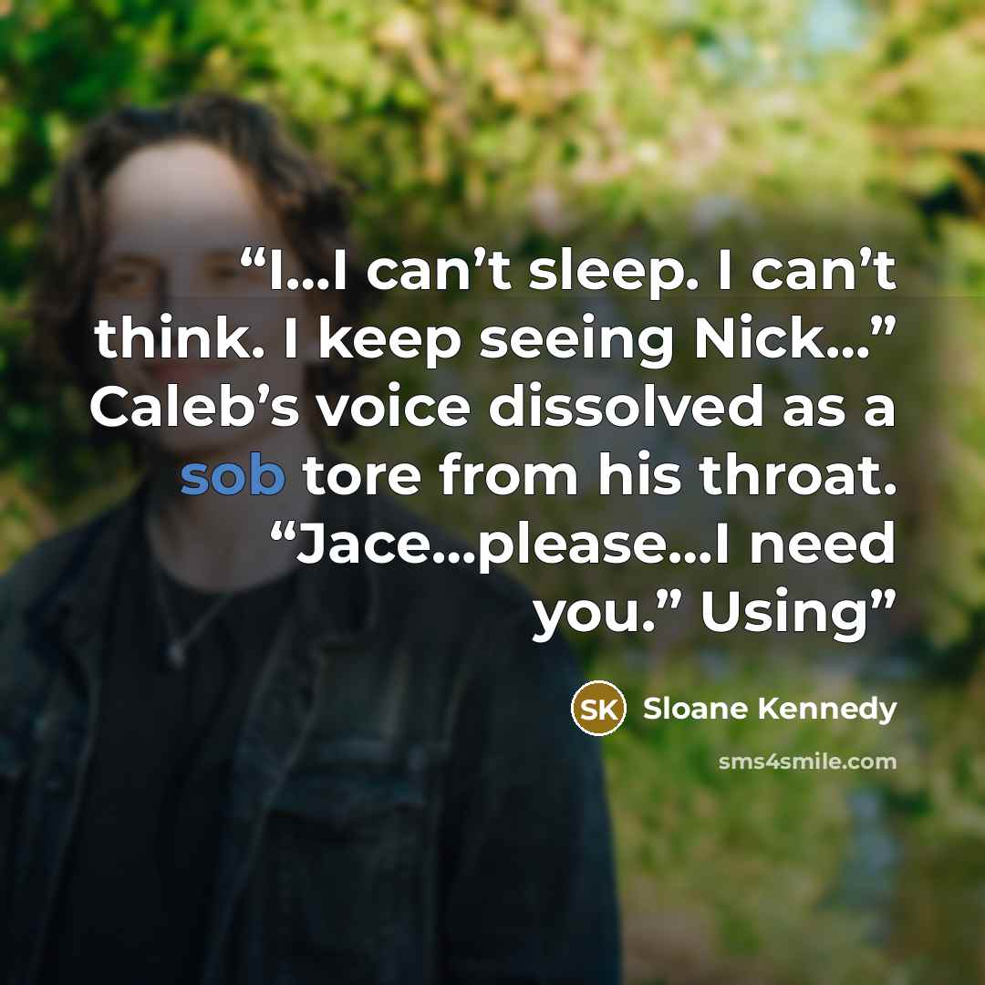 “I…I can’t sleep. I can’t think. I keep seeing Nick…” Caleb’s voice dissolved as a sob tore from his throat. “Jace…please…I need you.” Using” quote by Sloane Kennedy