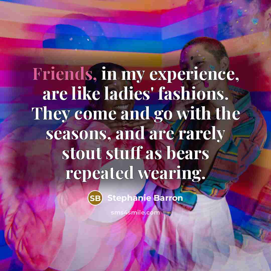 “Friends, in my experience, are like ladies' fashions. They come and go with the seasons, and are rarely stout stuff as bears repeated wearing.” quote by Stephanie Barron