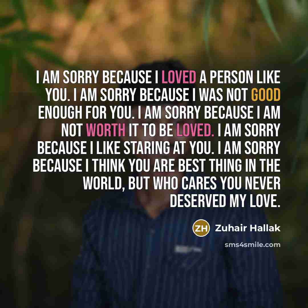“I am sorry because I loved a person like you. I am sorry because I was not good enough for you. I am sorry because I am not worth it to be loved. I am sorry because I like staring at you. I am sorry because I think you are best thing in the world, but who cares you never deserved my love.” quote by Zuhair Hallak
