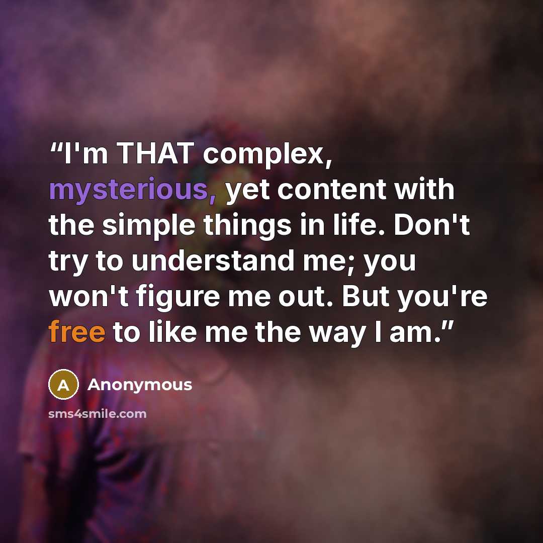 “I'm THAT complex, mysterious, yet content with the simple things in life. Don't try to understand me; you won't figure me out. But you're free to like me the way I am.” quote by Anonymous