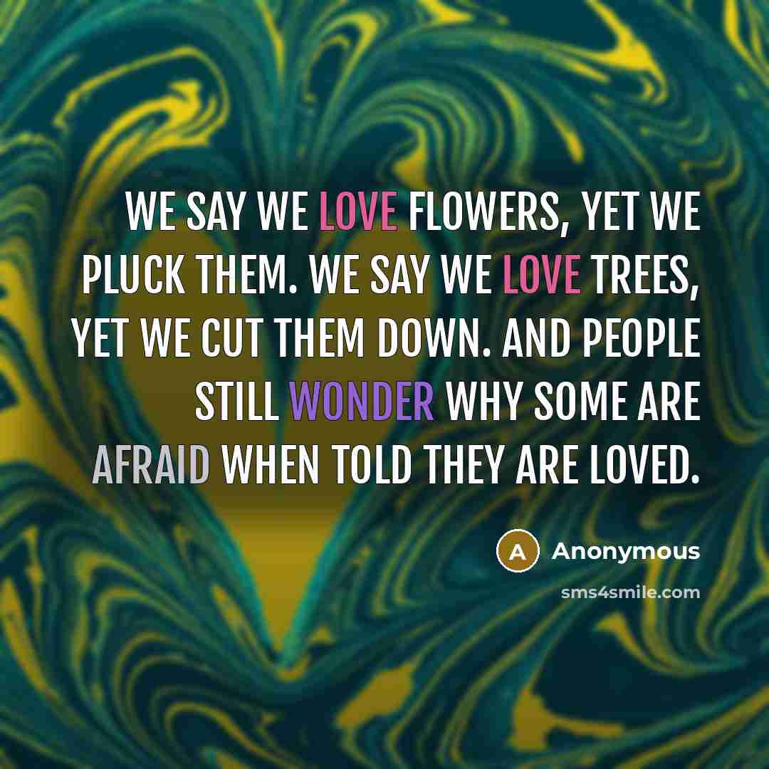 “We say we love flowers, yet we pluck them. We say we love trees, yet we cut them down. And people still wonder why some are afraid when told they are loved.” quote by Anonymous