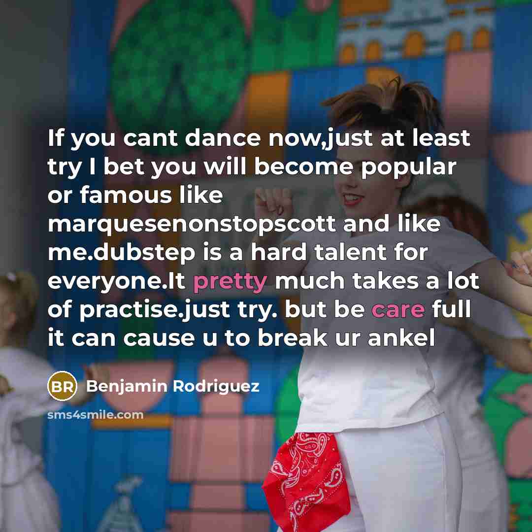 “If you cant dance now,just at least try I bet you will become popular or famous like marquesenonstopscott and like me.dubstep is a hard talent for everyone.It pretty much takes a lot of practise.just try. but be care full it can cause u to break ur ankel” quote by Benjamin Rodriguez
