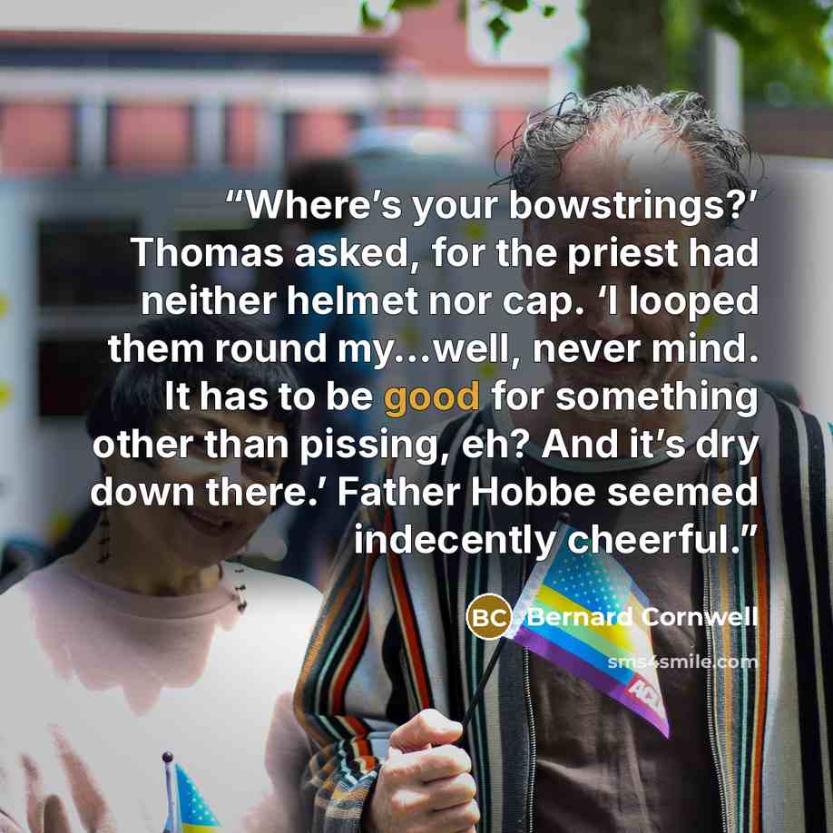 “Where’s your bowstrings?’ Thomas asked, for the priest had neither helmet nor cap. ‘I looped them round my…well, never mind. It has to be good for something other than pissing, eh? And it’s dry down there.’ Father Hobbe seemed indecently cheerful.” quote by Bernard Cornwell