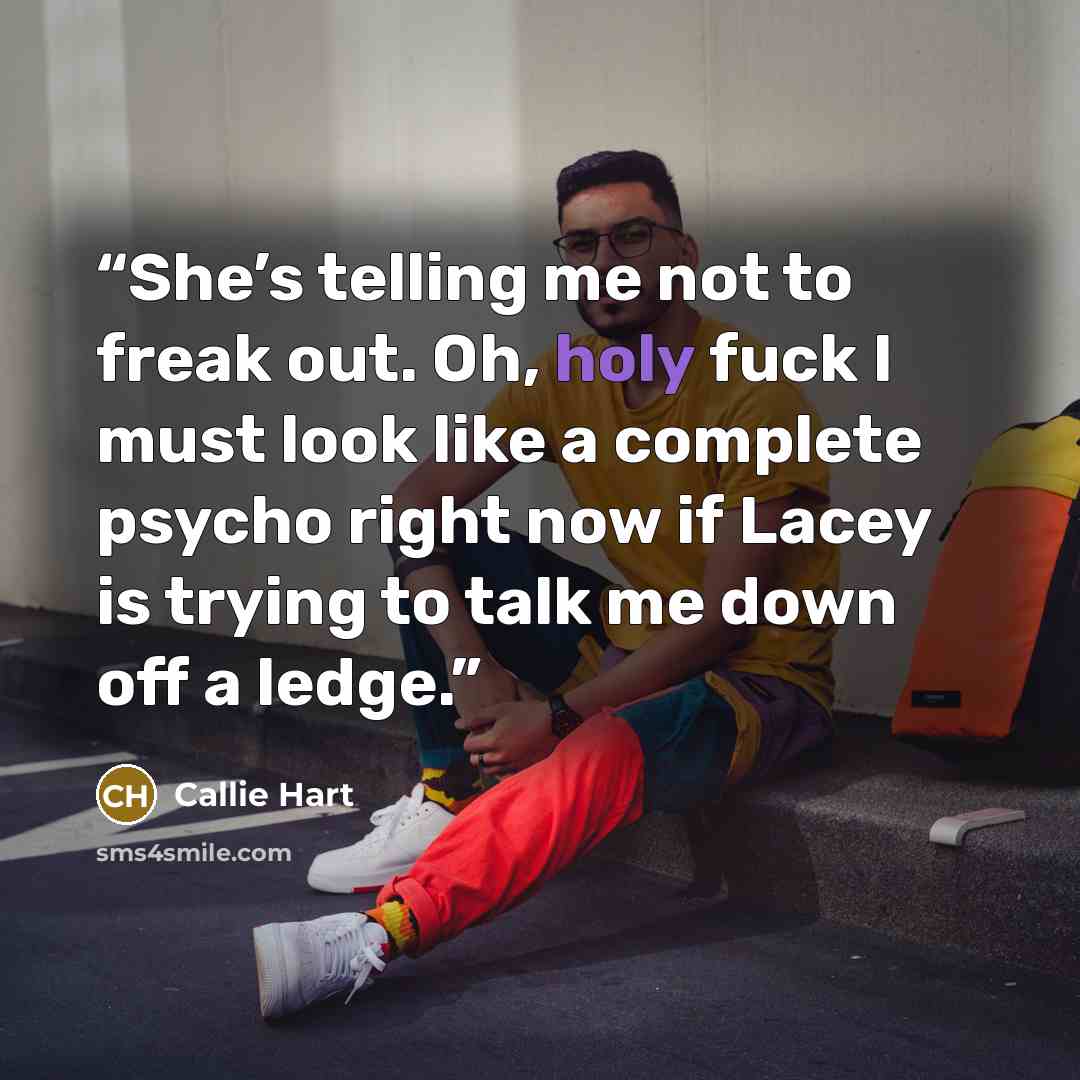 “She’s telling me not to freak out. Oh, holy fuck I must look like a complete psycho right now if Lacey is trying to talk me down off a ledge.” quote by Callie Hart