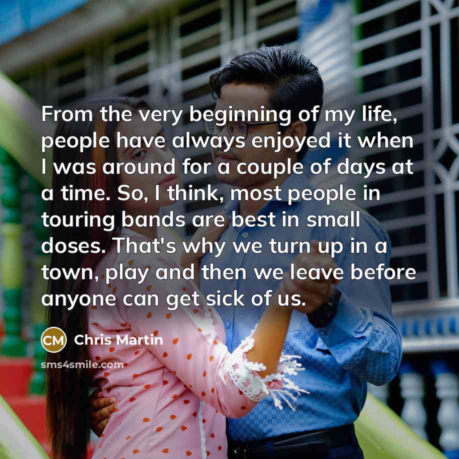 “From the very beginning of my life, people have always enjoyed it when I was around for a couple of days at a time. So, I think, most people in touring bands are best in small doses. That's why we turn up in a town, play and then we leave before anyone can get sick of us.” quote by Chris Martin