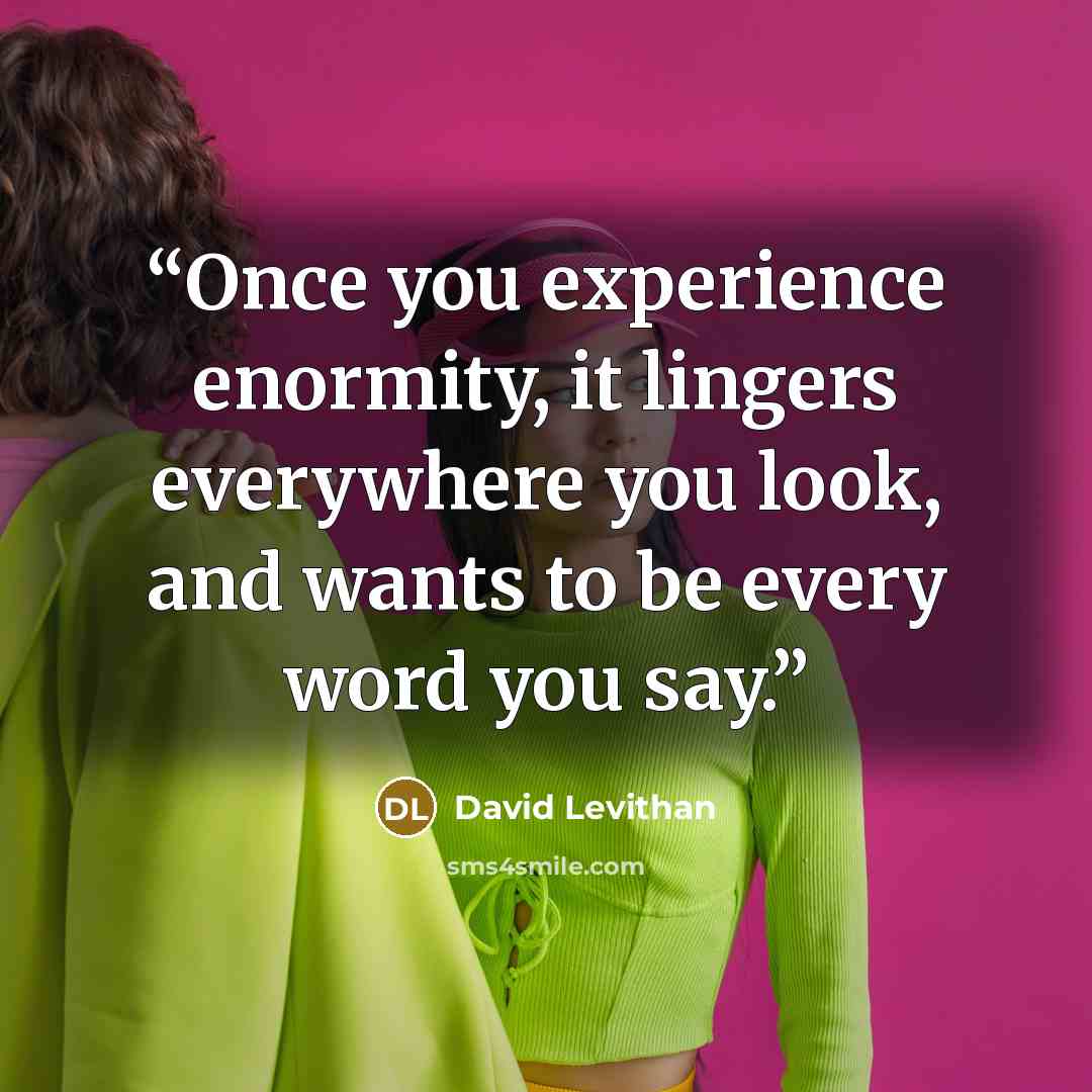 “Once you experience enormity, it lingers everywhere you look, and wants to be every word you say.” quote by David Levithan