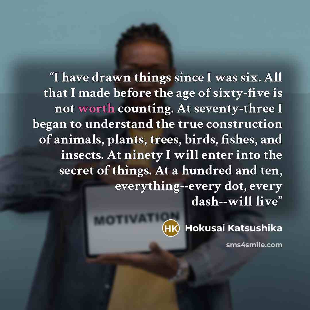 “I have drawn things since I was six. All that I made before the age of sixty-five is not worth counting. At seventy-three I began to understand the true construction of animals, plants, trees, birds, fishes, and insects. At ninety I will enter into the secret of things. At a hundred and ten…” quote by Hokusai Katsushika