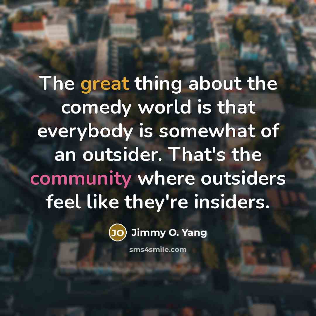 “The great thing about the comedy world is that everybody is somewhat of an outsider. That's the community where outsiders feel like they're insiders.” quote by Jimmy O. Yang