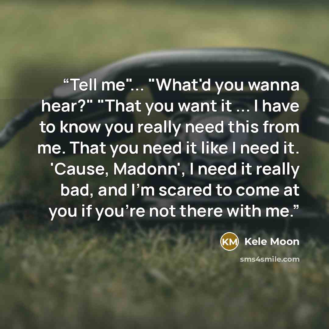 “Tell me"... "What'd you wanna hear?" "That you want it ... I have to know you really need this from me. That you need it like I need it. 'Cause, Madonn', I need it really bad, and I'm scared to come at you if you're not there with me.” quote by Kele Moon