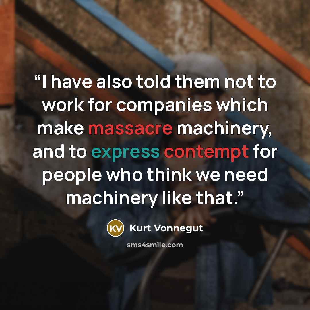 “I have also told them not to work for companies which make massacre machinery, and to express contempt for people who think we need machinery like that.” quote by Kurt Vonnegut