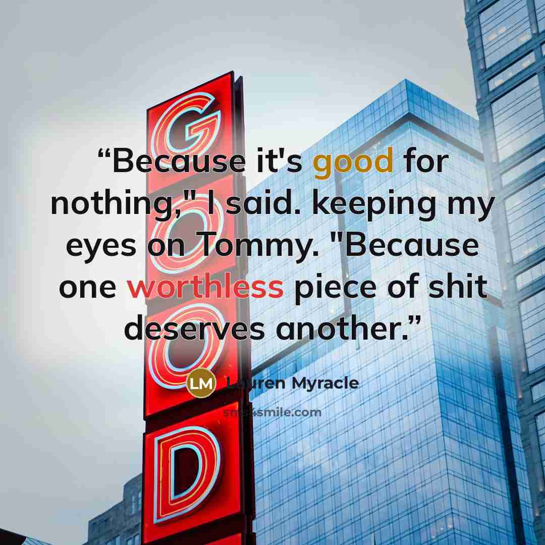 “Because it's good for nothing," I said. keeping my eyes on Tommy. "Because one worthless piece of shit deserves another.” quote by Lauren Myracle