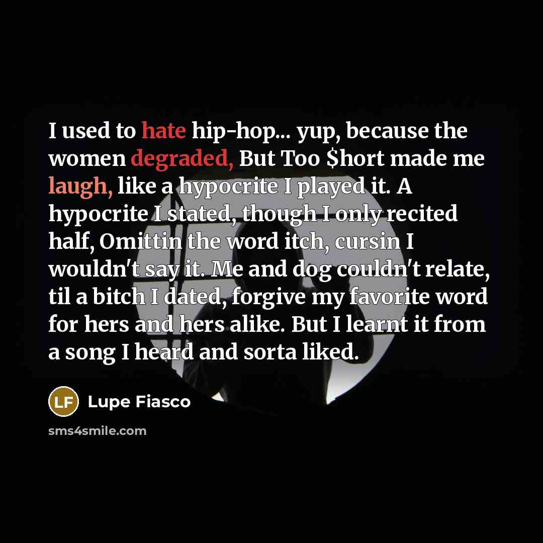 “I used to hate hip-hop... yup, because the women degraded, But Too $hort made me laugh, like a hypocrite I played it. A hypocrite I stated, though I only recited half, Omittin the word itch, cursin I wouldn't say it. Me and dog couldn't relate, til a bitch I dated, forgive my favorite word for…” quote by Lupe Fiasco