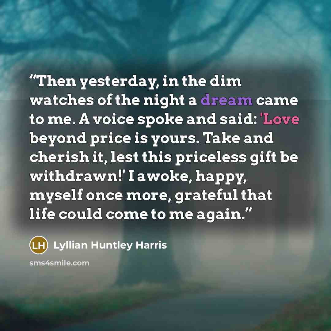 “Then yesterday, in the dim watches of the night a dream came to me. A voice spoke and said: 'Love beyond price is yours. Take and cherish it, lest this priceless gift be withdrawn!' I awoke, happy, myself once more, grateful that life could come to me again.” quote by Lyllian Huntley Harris
