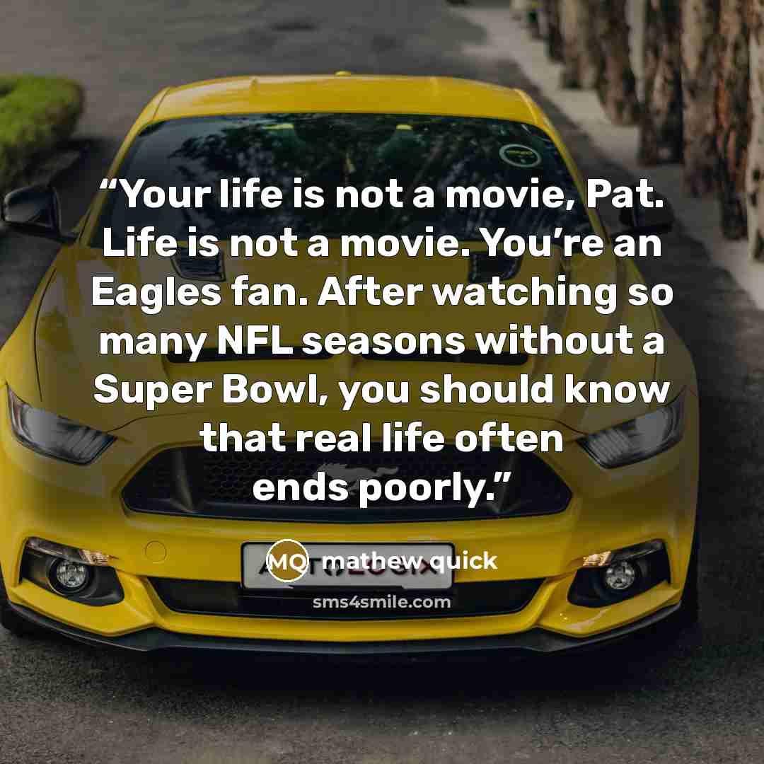 “Your life is not a movie, Pat. Life is not a movie. You’re an Eagles fan. After watching so many NFL seasons without a Super Bowl, you should know that real life often ends poorly.” quote by mathew quick
