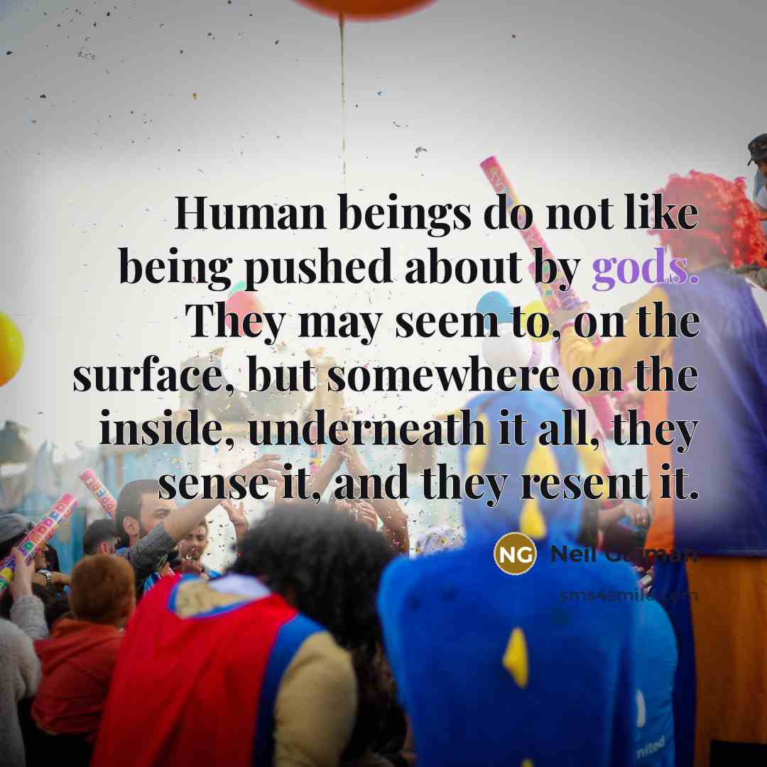 “Human beings do not like being pushed about by gods. They may seem to, on the surface, but somewhere on the inside, underneath it all, they sense it, and they resent it.” quote by Neil Gaiman