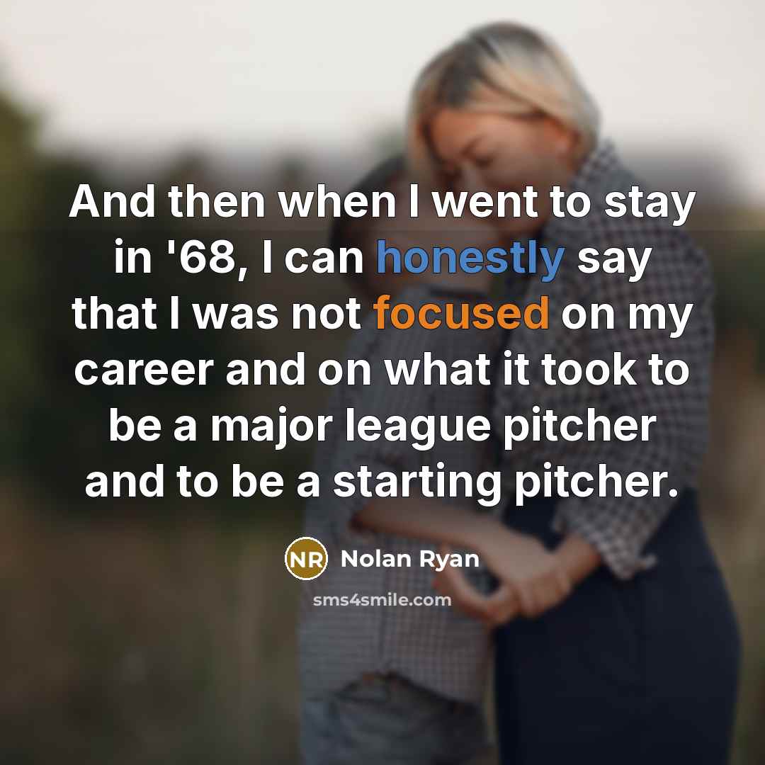 “And then when I went to stay in '68, I can honestly say that I was not focused on my career and on what it took to be a major league pitcher and to be a starting pitcher.” quote by Nolan Ryan