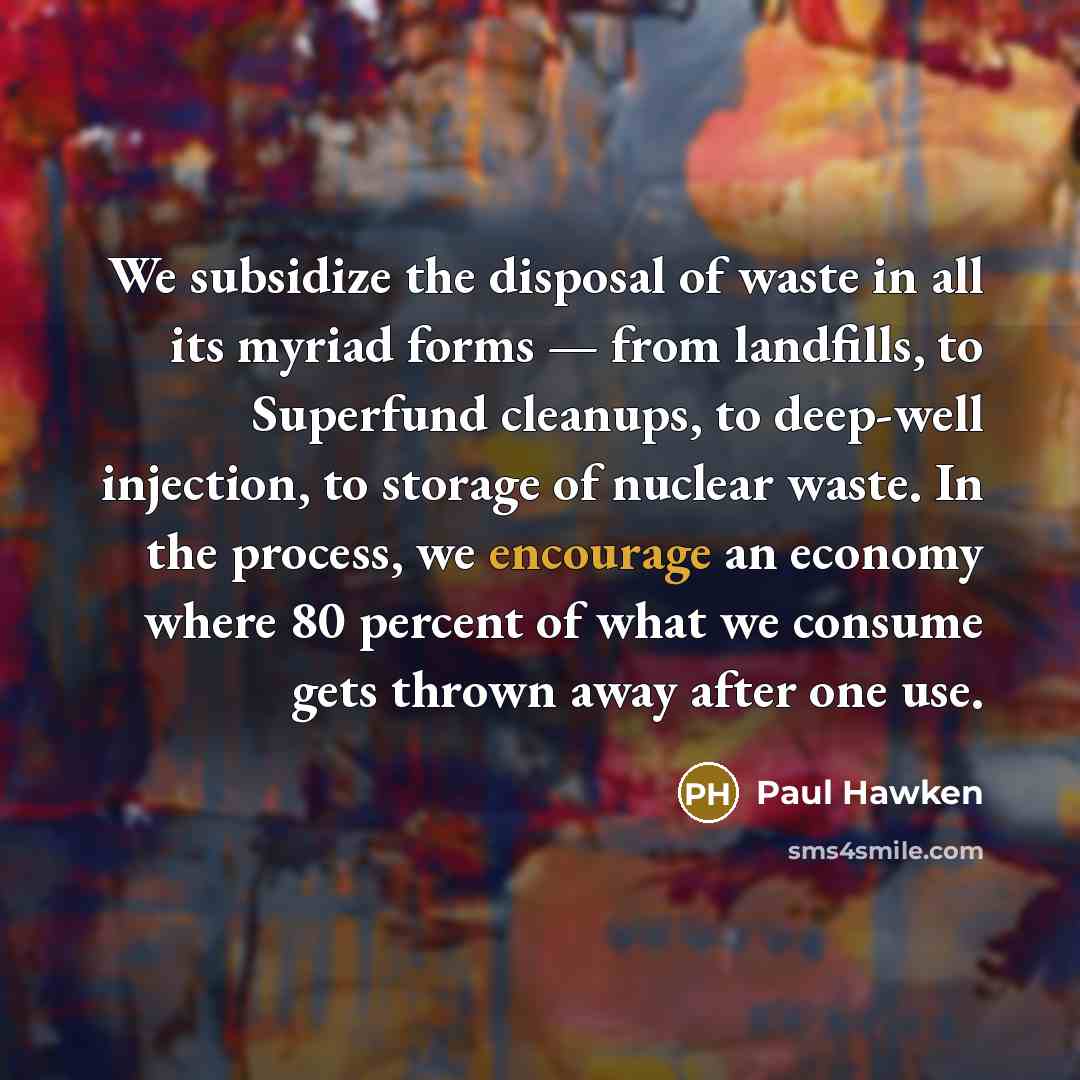 “We subsidize the disposal of waste in all its myriad forms — from landfills, to Superfund cleanups, to deep-well injection, to storage of nuclear waste. In the process, we encourage an economy where 80 percent of what we consume gets thrown away after one use.” quote by Paul Hawken