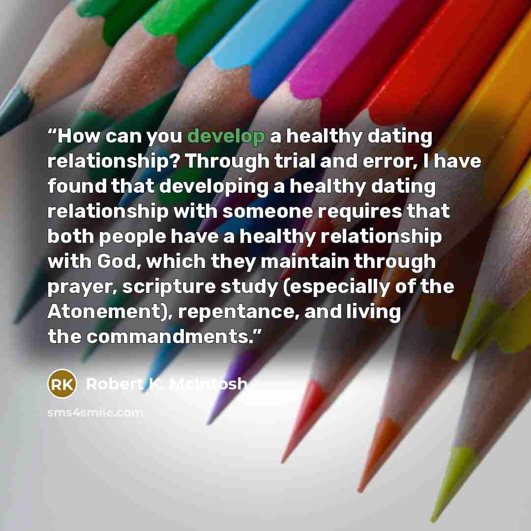 “How can you develop a healthy dating relationship? Through trial and error, I have found that developing a healthy dating relationship with someone requires that both people have a healthy relationship with God, which they maintain through prayer, scripture study (especially of the Atonement)…” quote by Robert K. McIntosh