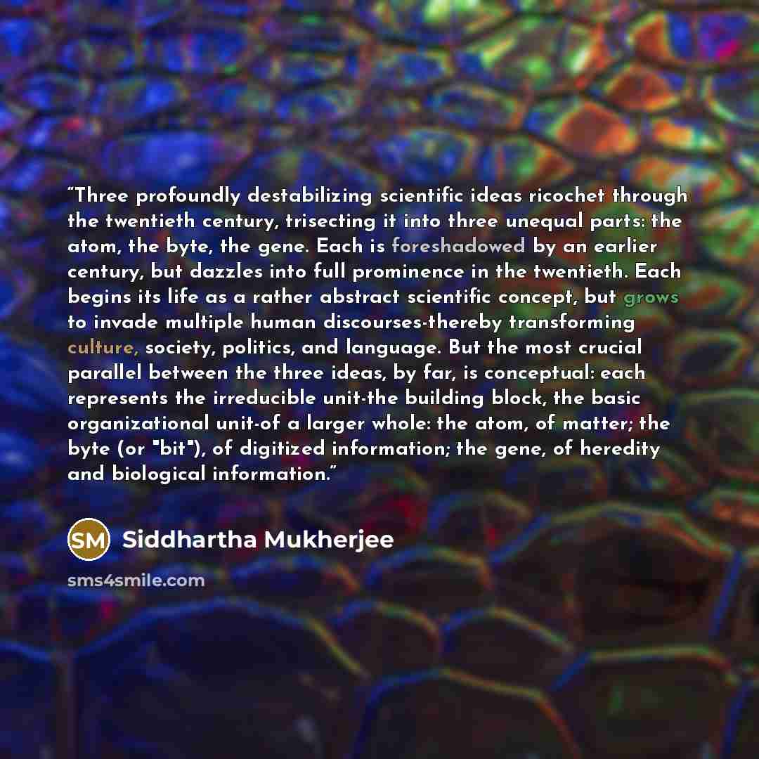 “Three profoundly destabilizing scientific ideas ricochet through the twentieth century, trisecting it into three unequal parts: the atom, the byte, the gene. Each is foreshadowed by an earlier century, but dazzles into full prominence in the twentieth. Each begins its life as a rather abstract…” quote by Siddhartha Mukherjee