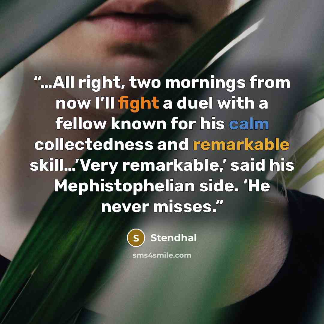 “…All right, two mornings from now I’ll fight a duel with a fellow known for his calm collectedness and remarkable skill…’Very remarkable,’ said his Mephistophelian side. ‘He never misses.” quote by Stendhal