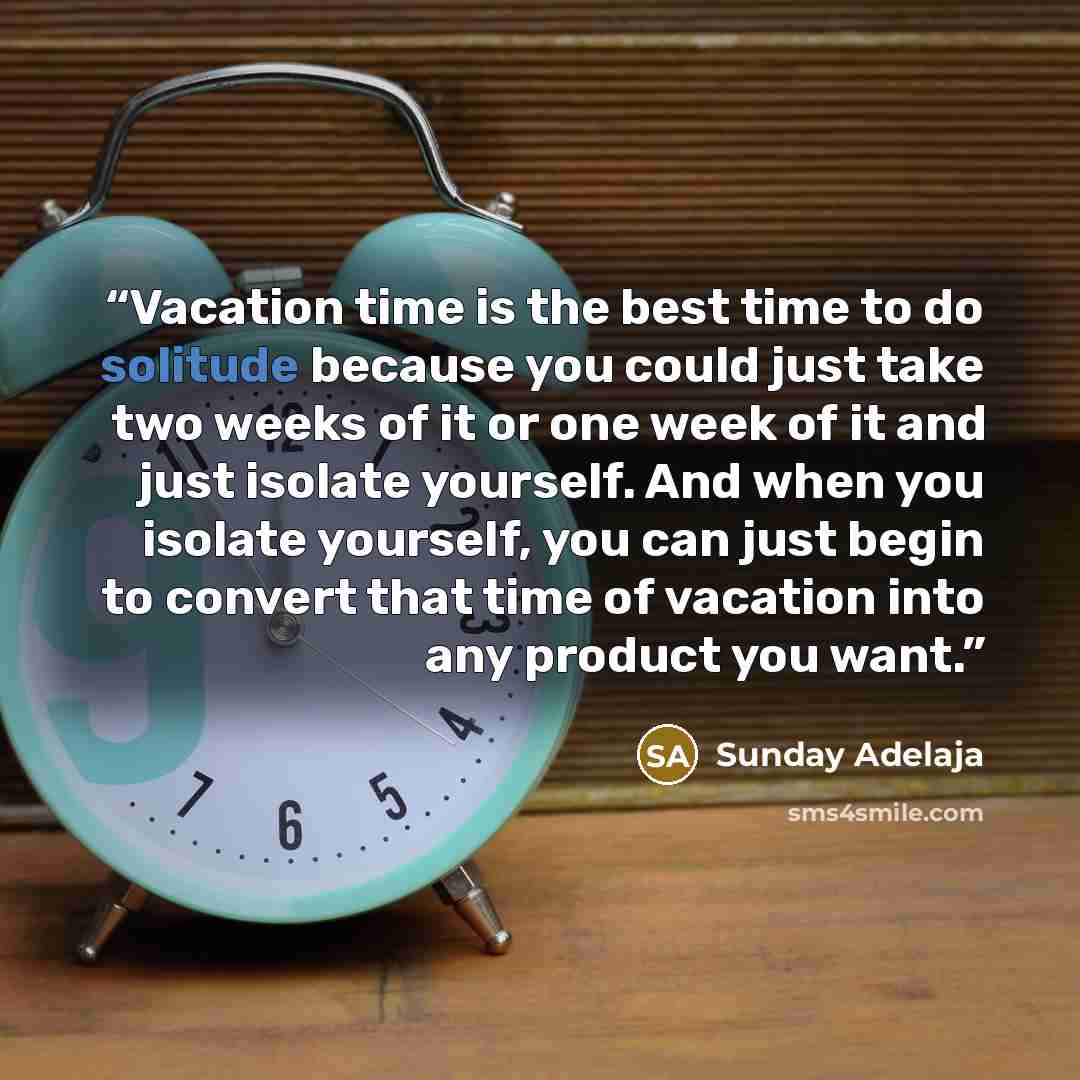 “Vacation time is the best time to do solitude because you could just take two weeks of it or one week of it and just isolate yourself. And when you isolate yourself, you can just begin to convert that time of vacation into any product you want.” quote by Sunday Adelaja