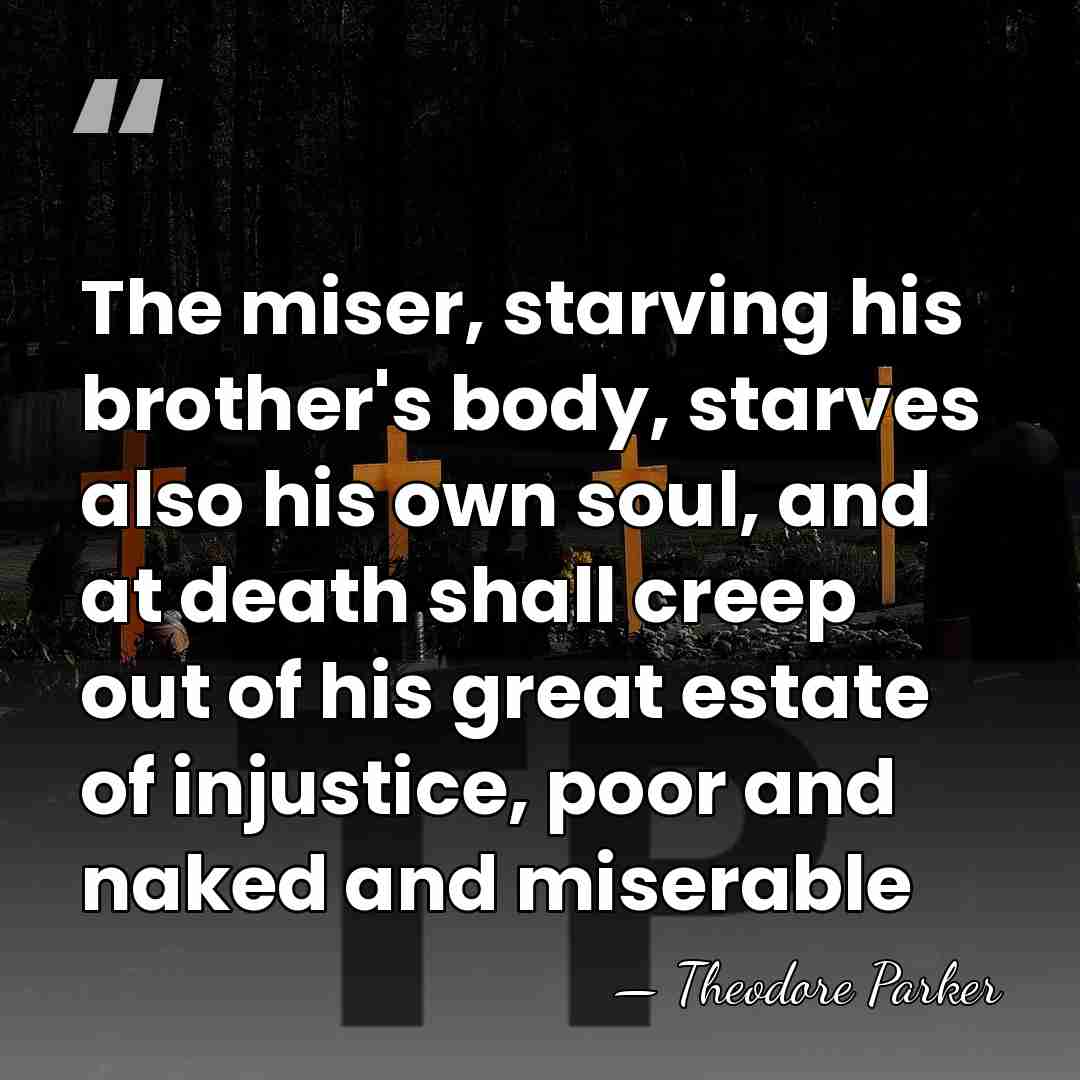 The miser, starving his brother's body, starves also his own soul, and&hellip; - Theodore Parker