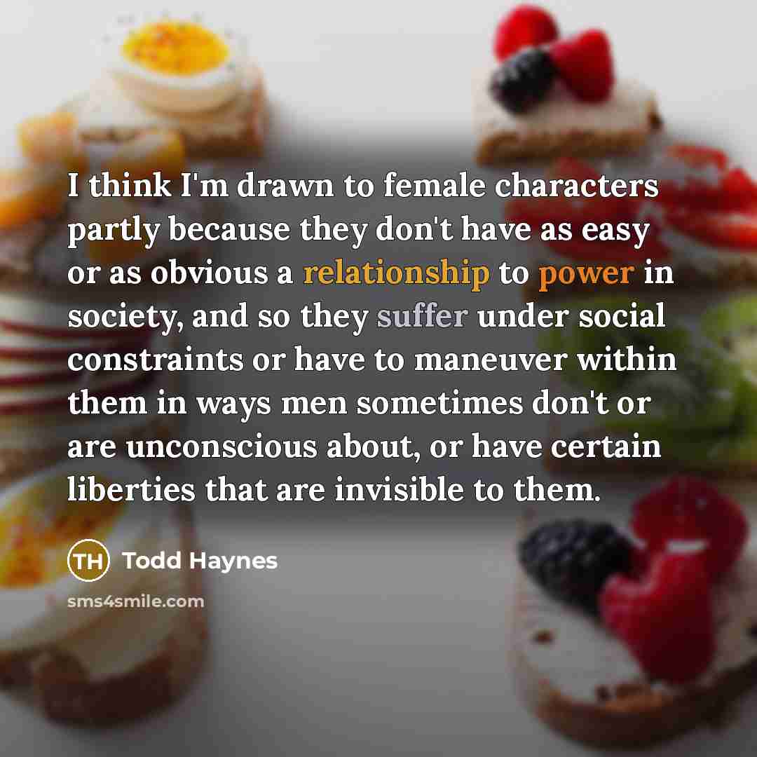 “I think I'm drawn to female characters partly because they don't have as easy or as obvious a relationship to power in society, and so they suffer under social constraints or have to maneuver within them in ways men sometimes don't or are unconscious about, or have certain liberties that are…” quote by Todd Haynes