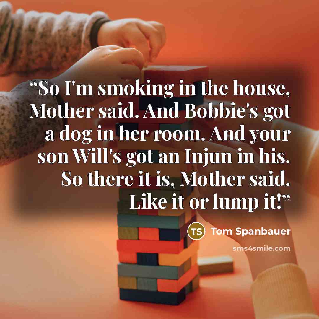 “So I'm smoking in the house, Mother said. And Bobbie's got a dog in her room. And your son Will's got an Injun in his. So there it is, Mother said. Like it or lump it!” quote by Tom Spanbauer