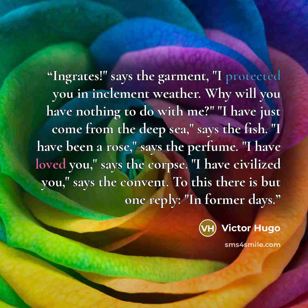 “Ingrates!" says the garment, "I protected you in inclement weather. Why will you have nothing to do with me?" "I have just come from the deep sea," says the fish. "I have been a rose," says the perfume. "I have loved you," says the corpse. "I have civilized you," says the convent. To this there is…” quote by Victor Hugo