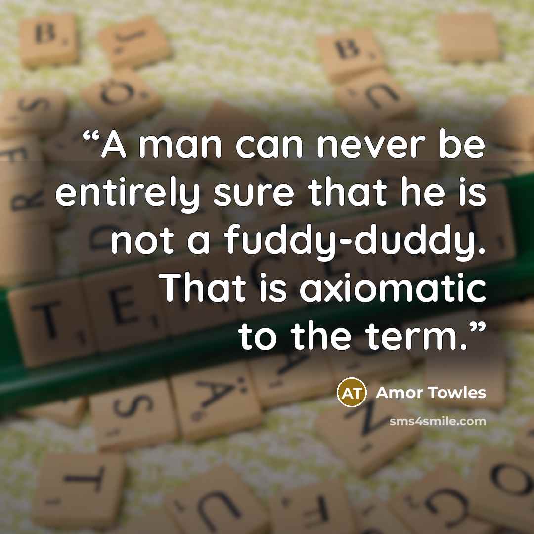 “A man can never be entirely sure that he is not a fuddy-duddy. That is axiomatic to the term.” quote by Amor Towles