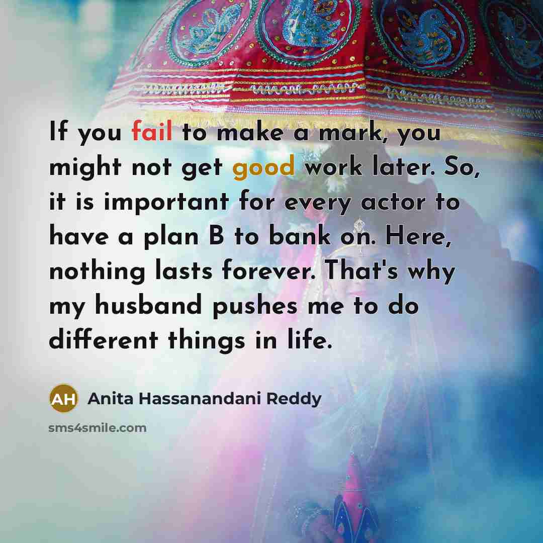 “If you fail to make a mark, you might not get good work later. So, it is important for every actor to have a plan B to bank on. Here, nothing lasts forever. That's why my husband pushes me to do different things in life.” quote by Anita Hassanandani Reddy