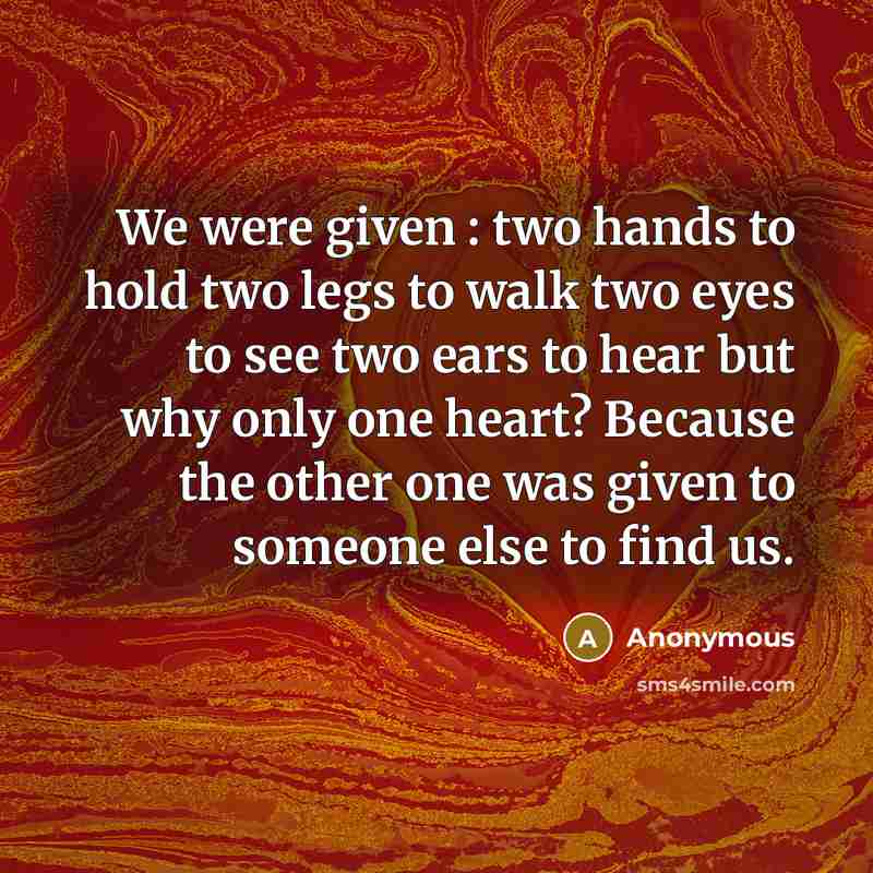 “We were given : two hands to hold two legs to walk two eyes to see two ears to hear but why only one heart? Because the other one was given to someone else to find us.” quote by Anonymous