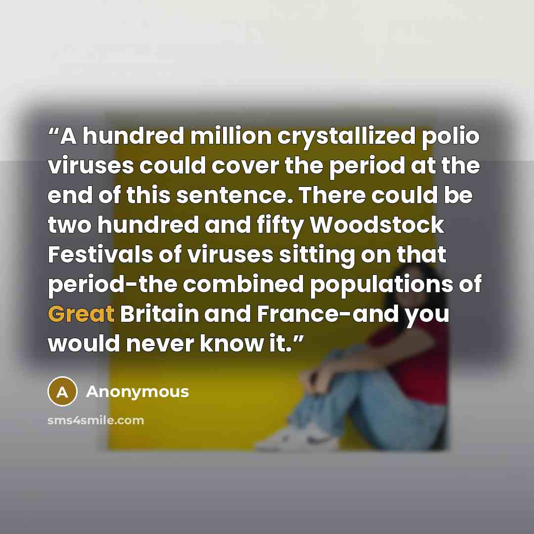 “A hundred million crystallized polio viruses could cover the period at the end of this sentence. There could be two hundred and fifty Woodstock Festivals of viruses sitting on that period-the combined populations of Great Britain and France-and you would never know it.” quote by Anonymous