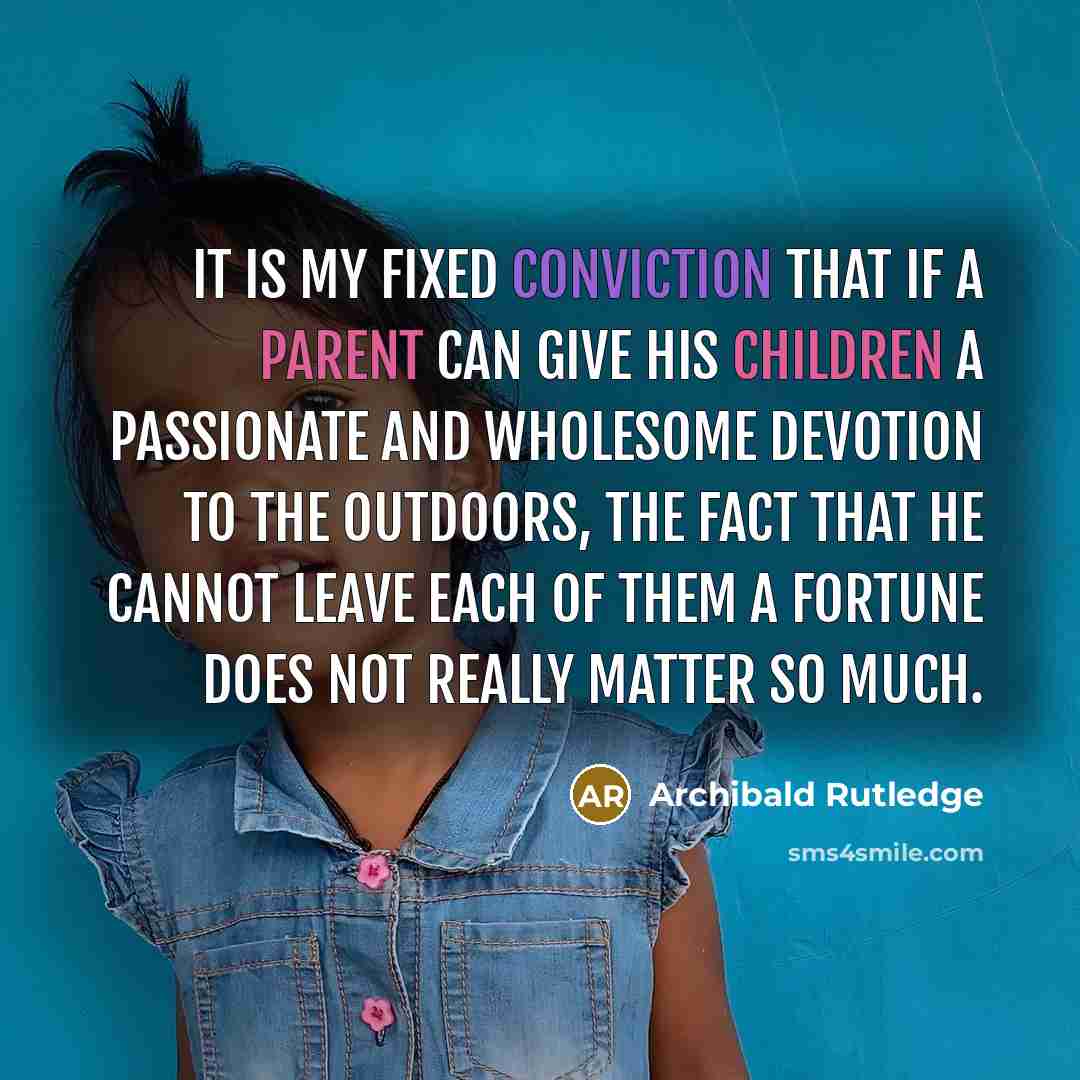 “It is my fixed conviction that if a parent can give his children a passionate and wholesome devotion to the outdoors, the fact that he cannot leave each of them a fortune does not really matter so much.” quote by Archibald Rutledge