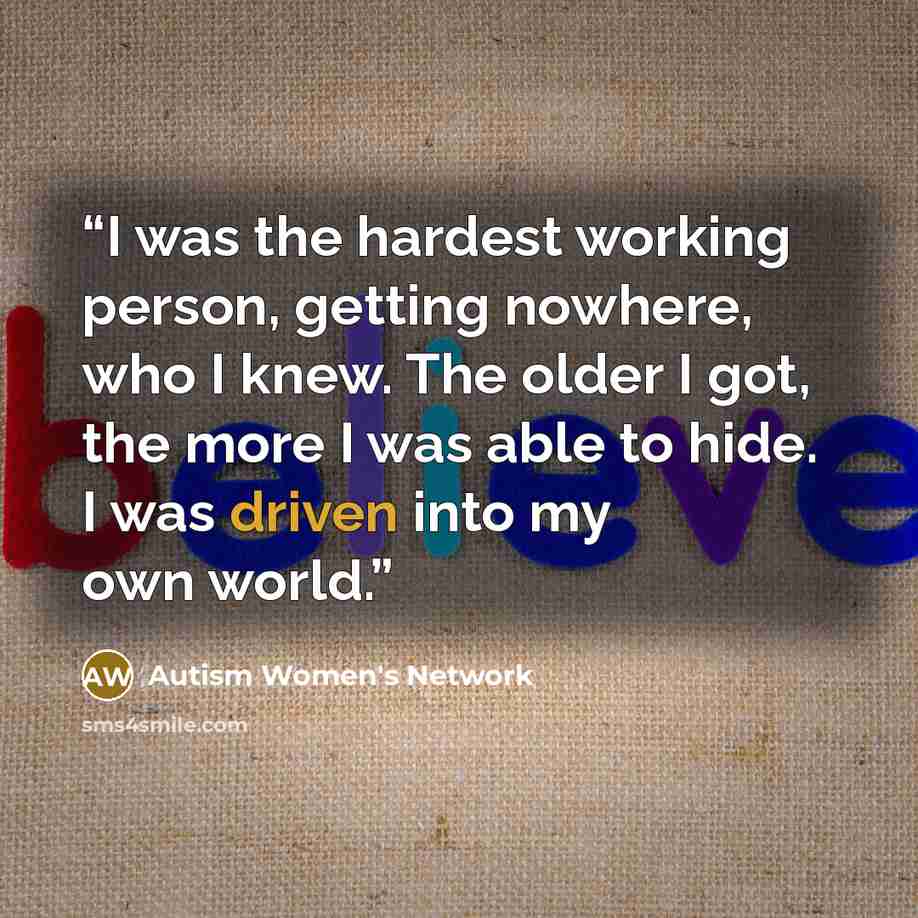 “I was the hardest working person, getting nowhere, who I knew. The older I got, the more I was able to hide. I was driven into my own world.” quote by Autism Women's Network