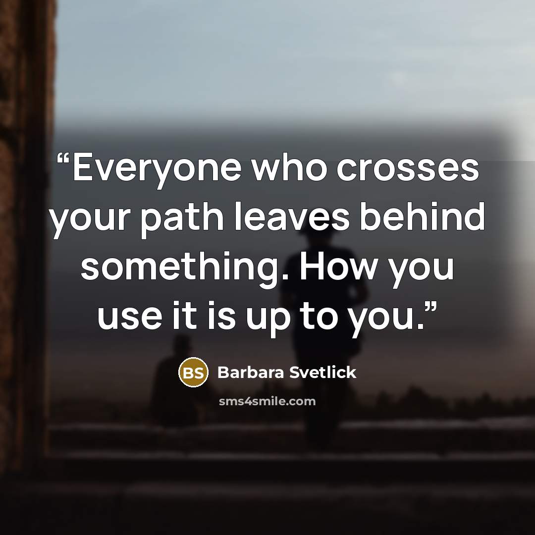 “Everyone who crosses your path leaves behind something. How you use it is up to you.” quote by Barbara Svetlick