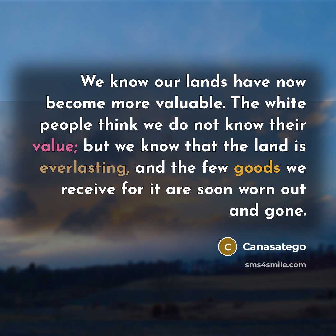 “We know our lands have now become more valuable. The white people think we do not know their value; but we know that the land is everlasting, and the few goods we receive for it are soon worn out and gone.” quote by Canasatego