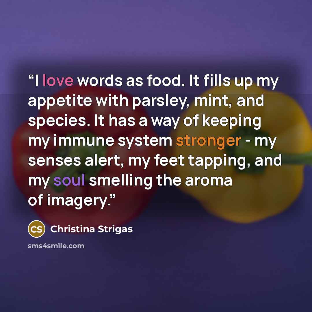 “I love words as food. It fills up my appetite with parsley, mint, and species. It has a way of keeping my immune system stronger - my senses alert, my feet tapping, and my soul smelling the aroma of imagery.” quote by Christina Strigas