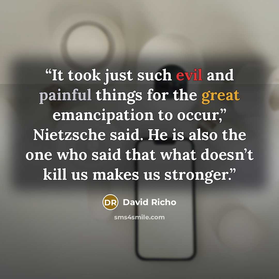 “It took just such evil and painful things for the great emancipation to occur,” Nietzsche said. He is also the one who said that what doesn’t kill us makes us stronger.” quote by David Richo