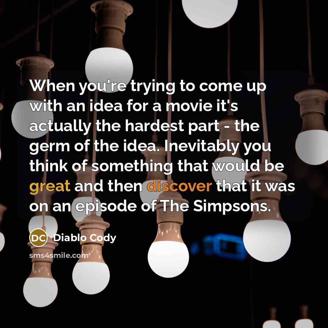 “When you're trying to come up with an idea for a movie it's actually the hardest part - the germ of the idea. Inevitably you think of something that would be great and then discover that it was on an episode of The Simpsons.” quote by Diablo Cody