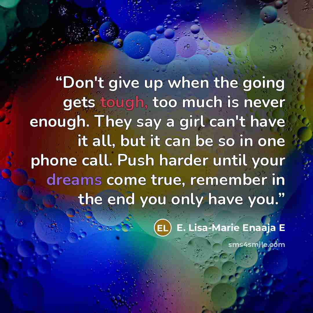 “Don't give up when the going gets tough, too much is never enough. They say a girl can't have it all, but it can be so in one phone call. Push harder until your dreams come true, remember in the end you only have you.” quote by E. Lisa-Marie Enaaja E