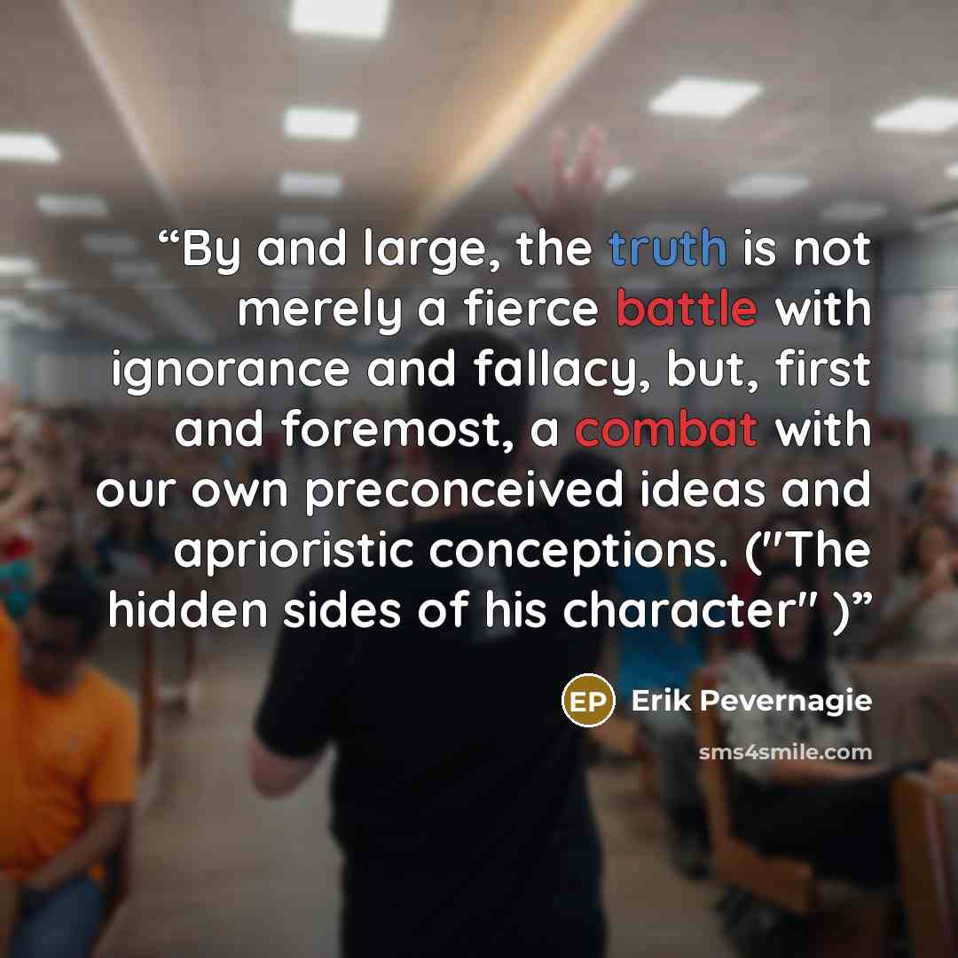 “By and large, the truth is not merely a fierce battle with ignorance and fallacy, but, first and foremost, a combat with our own preconceived ideas and aprioristic conceptions. ("The hidden sides of his character" )” quote by Erik Pevernagie