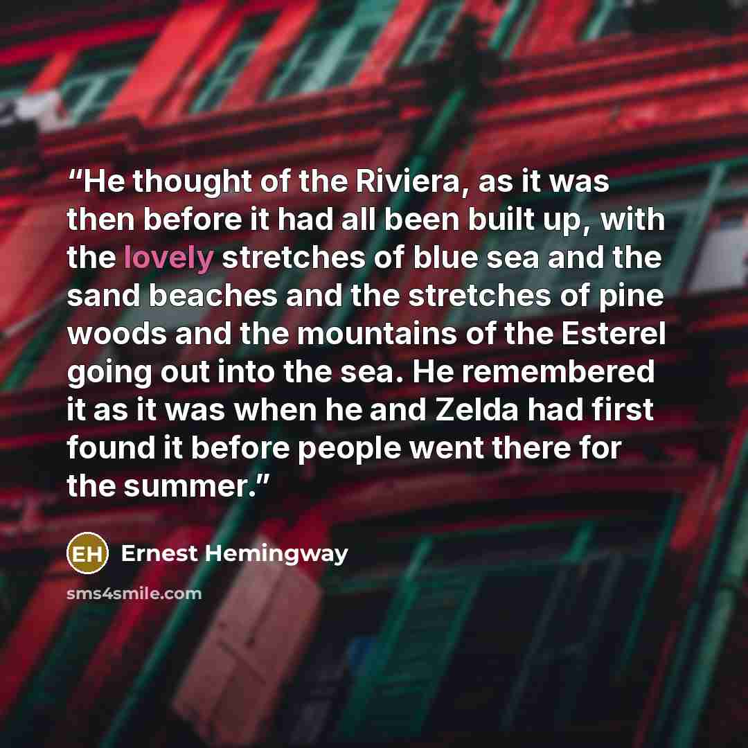 “He thought of the Riviera, as it was then before it had all been built up, with the lovely stretches of blue sea and the sand beaches and the stretches of pine woods and the mountains of the Esterel going out into the sea. He remembered it as it was when he and Zelda had first found it before…” quote by Ernest Hemingway