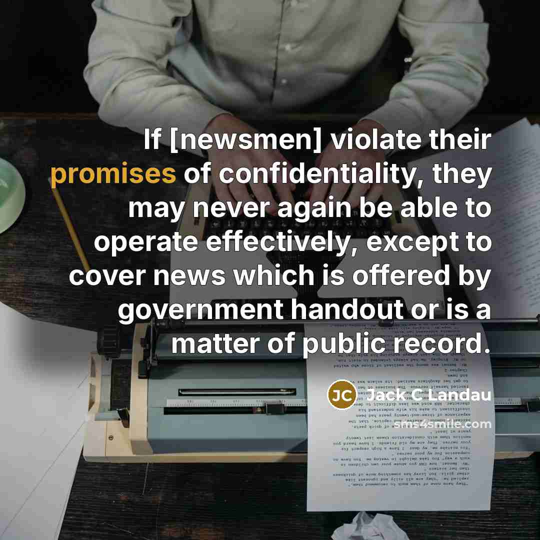 “If [newsmen] violate their promises of confidentiality, they may never again be able to operate effectively, except to cover news which is offered by government handout or is a matter of public record.” quote by Jack C Landau