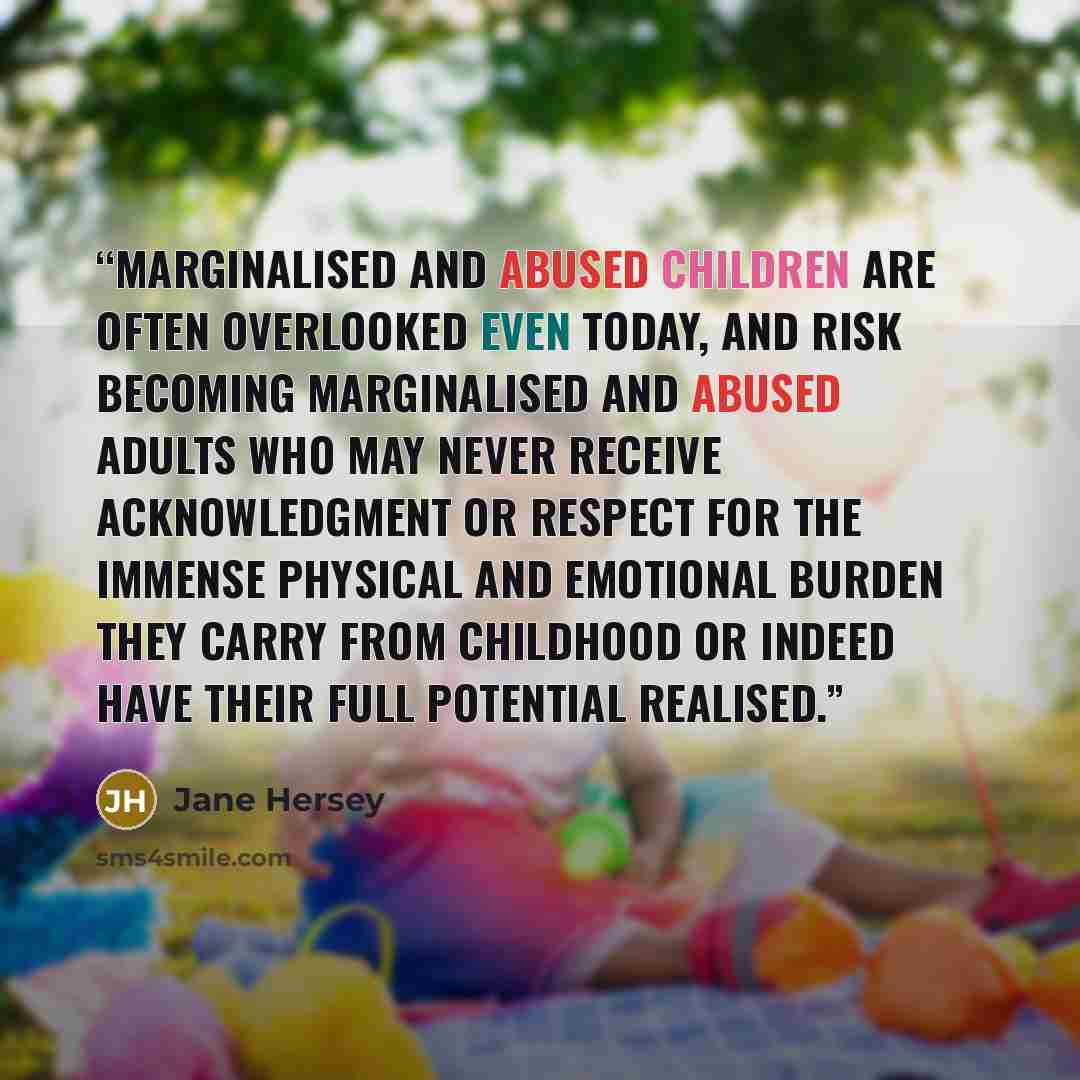 “Marginalised and abused children are often overlooked even today, and risk becoming marginalised and abused adults who may never receive acknowledgment or respect for the immense physical and emotional burden they carry from childhood or indeed have their full potential realised.” quote by Jane Hersey