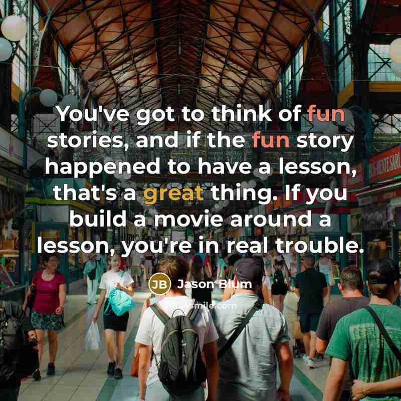 “You've got to think of fun stories, and if the fun story happened to have a lesson, that's a great thing. If you build a movie around a lesson, you're in real trouble.” quote by Jason Blum