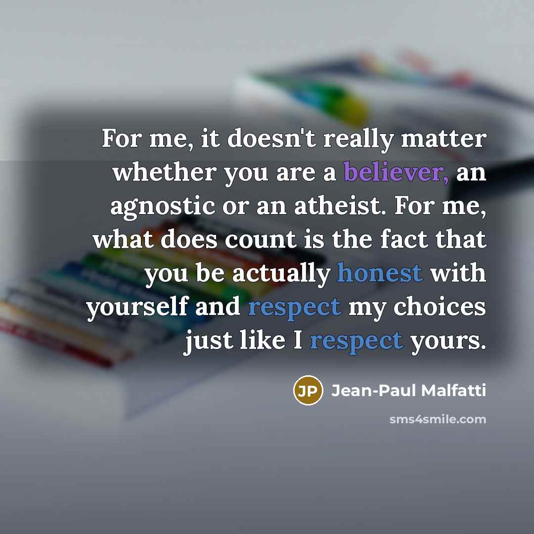 “For me, it doesn't really matter whether you are a believer, an agnostic or an atheist. For me, what does count is the fact that you be actually honest with yourself and respect my choices just like I respect yours.” quote by Jean-Paul Malfatti